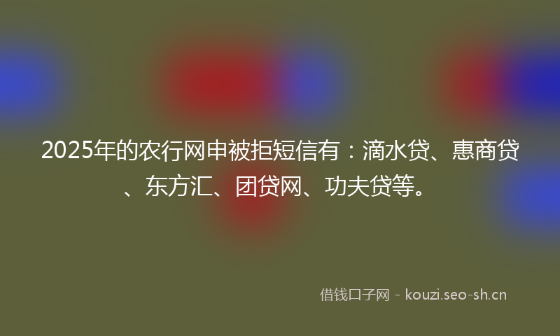 2025年的农行网申被拒短信有：滴水贷、惠商贷、东方汇、团贷网、功夫贷等。