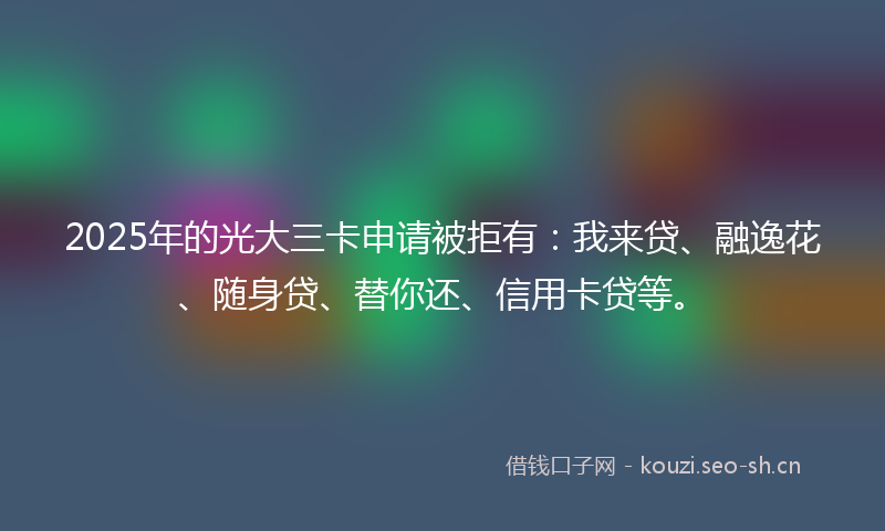 2025年的光大三卡申请被拒有：我来贷、融逸花、随身贷、替你还、信用卡贷等。