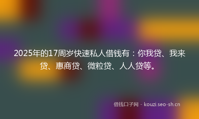 2025年的17周岁快速私人借钱有：你我贷、我来贷、惠商贷、微粒贷、人人贷等。
