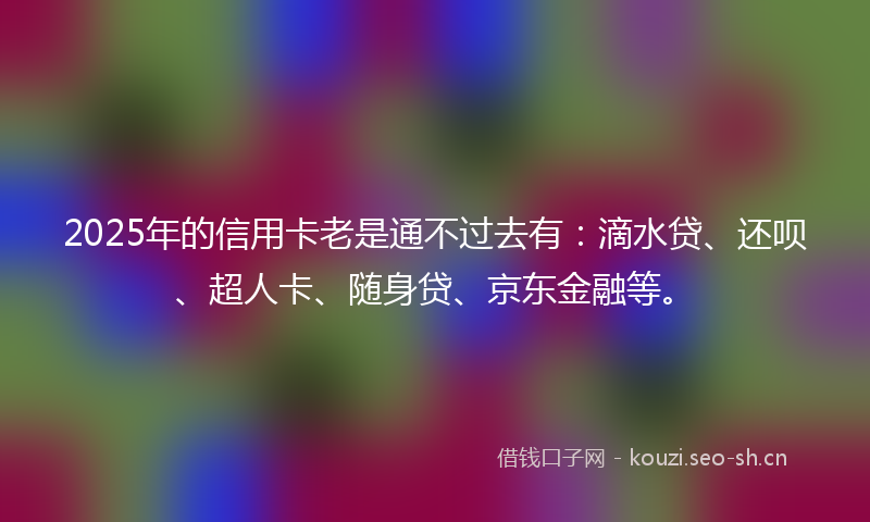 2025年的信用卡老是通不过去有：滴水贷、还呗、超人卡、随身贷、京东金融等。