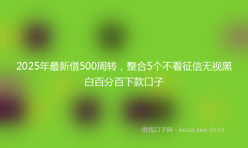 2025年最新借500周转，整合5个不看征信无视黑白百分百下款口子