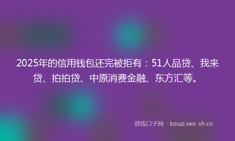 2025年的信用钱包还完被拒有：51人品贷、我来贷、拍拍贷、中原消费金融、东方汇等。