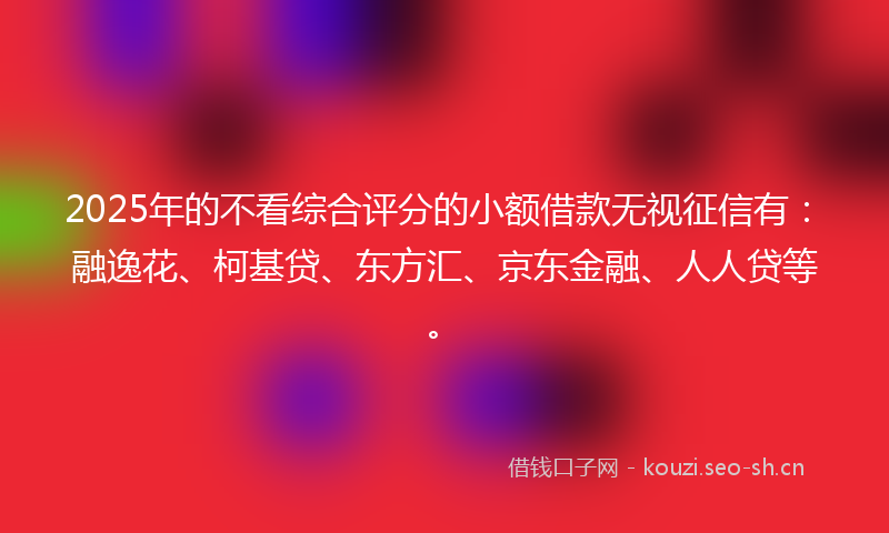 2025年的不看综合评分的小额借款无视征信有：融逸花、柯基贷、东方汇、京东金融、人人贷等。