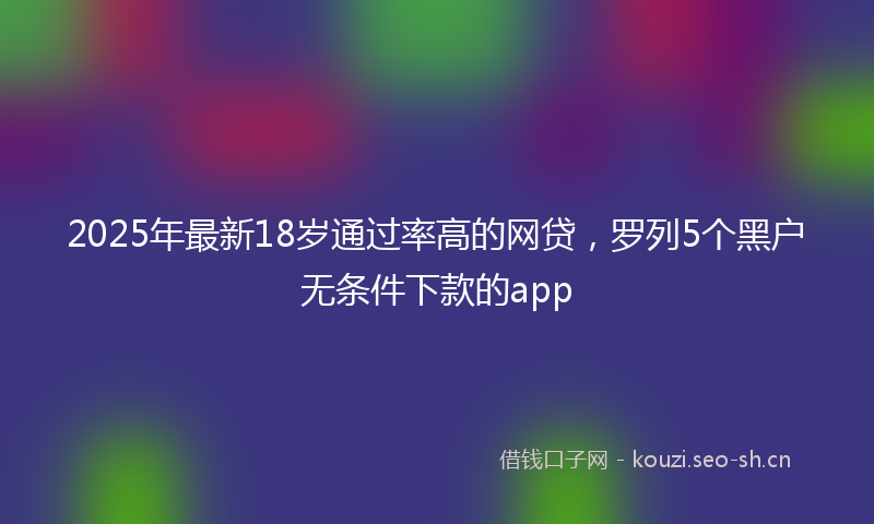 2025年最新18岁通过率高的网贷，罗列5个黑户无条件下款的app