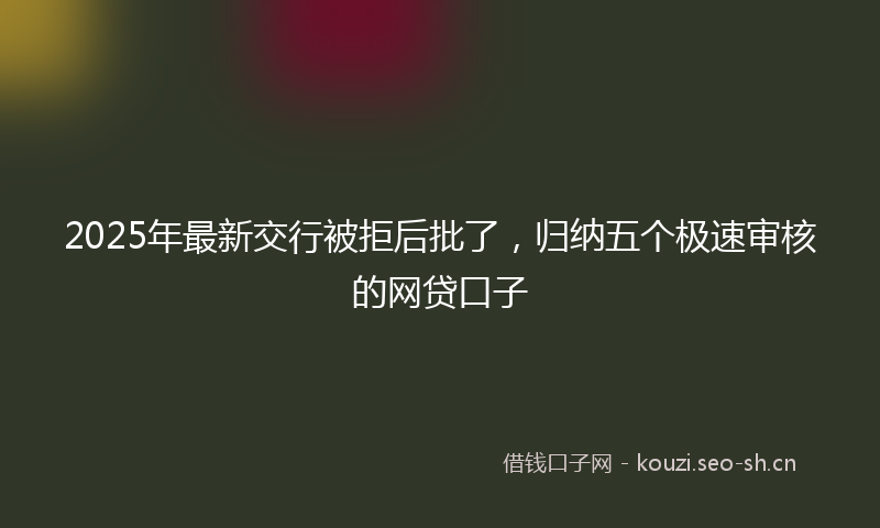 2025年最新交行被拒后批了，归纳五个极速审核的网贷口子
