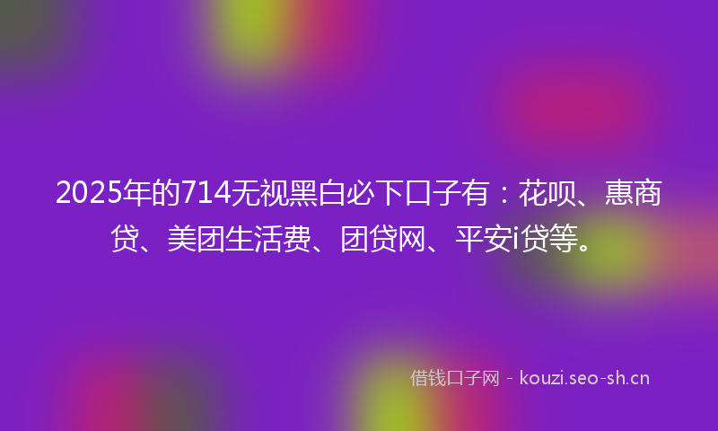 2025年的714无视黑白必下口子有：花呗、惠商贷、美团生活费、团贷网、平安i贷等。