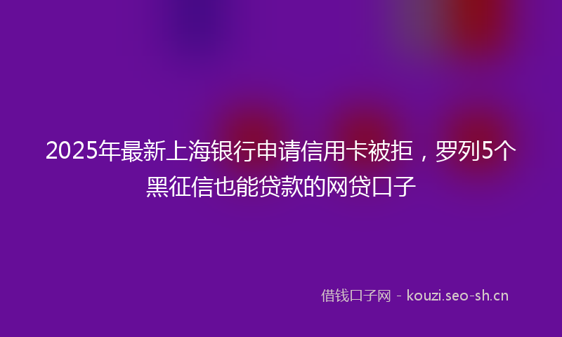 2025年最新上海银行申请信用卡被拒，罗列5个黑征信也能贷款的网贷口子