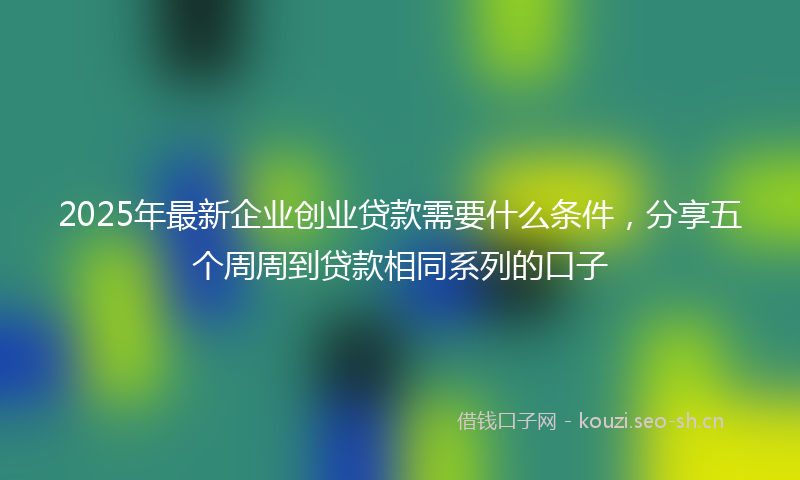 2025年最新企业创业贷款需要什么条件，分享五个周周到贷款相同系列的口子