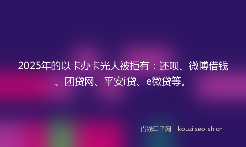2025年的以卡办卡光大被拒有:还呗、微博借钱、团贷网、平安i贷、e微贷等。