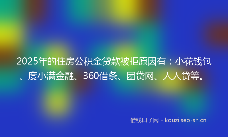 2025年的住房公积金贷款被拒原因有:小花钱包、度小满金融、360借条、团贷网、人人贷等。