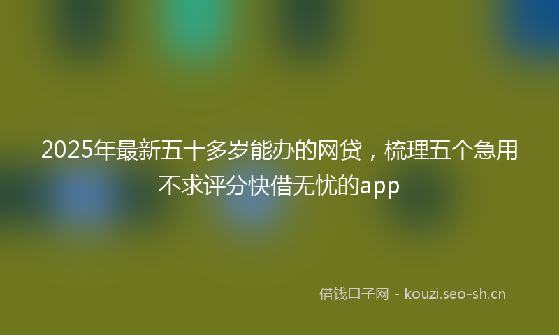 2025年最新五十多岁能办的网贷，梳理五个急用不求评分快借无忧的app
