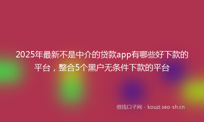 2025年最新不是中介的贷款app有哪些好下款的平台，整合5个黑户无条件下款的平台