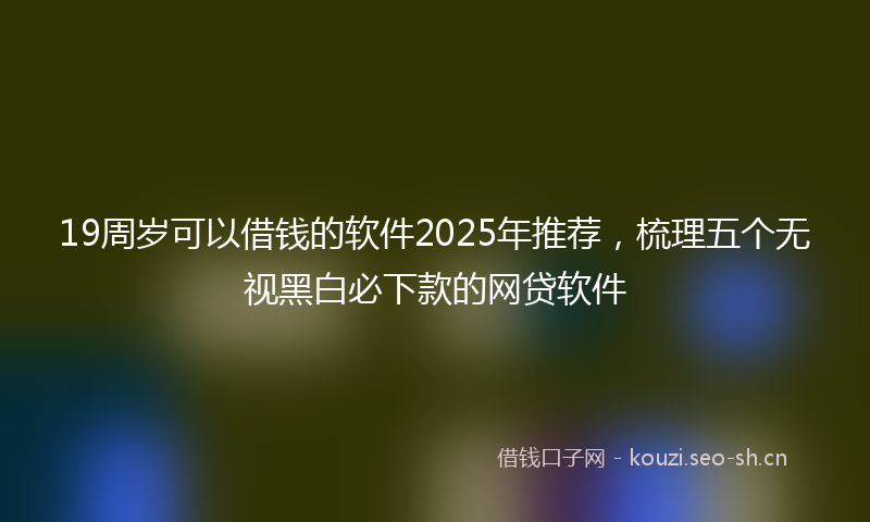 19周岁可以借钱的软件2025年推荐，梳理五个无视黑白必下款的网贷软件