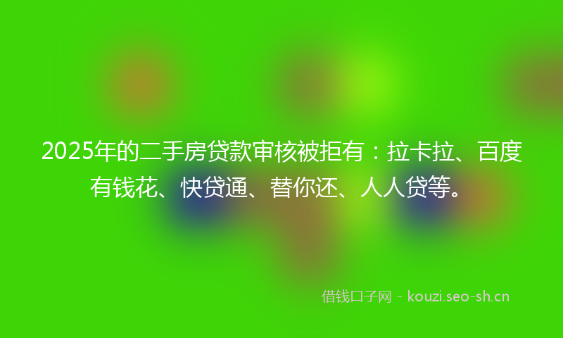 2025年的二手房贷款审核被拒有：拉卡拉、百度有钱花、快贷通、替你还、人人贷等。