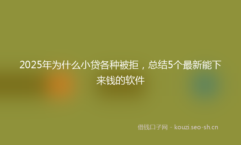 2025年为什么小贷各种被拒，总结5个最新能下来钱的软件