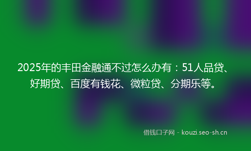 2025年的丰田金融通不过怎么办有：51人品贷、好期贷、百度有钱花、微粒贷、分期乐等。