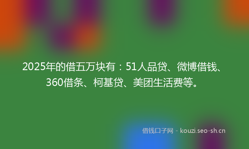 2025年的借五万块有：51人品贷、微博借钱、360借条、柯基贷、美团生活费等。
