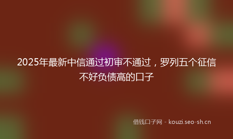 2025年最新中信通过初审不通过，罗列五个征信不好负债高的口子