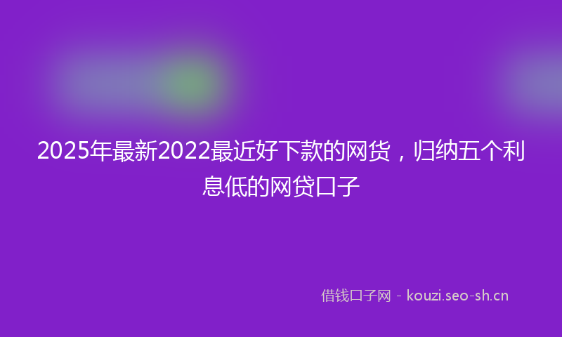 2025年最新2022最近好下款的网货，归纳五个利息低的网贷口子