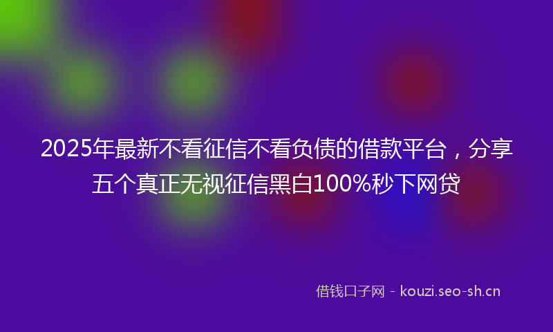 2025年最新不看征信不看负债的借款平台，分享五个真正无视征信黑白100%秒下网贷