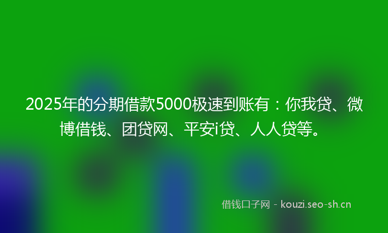 2025年的分期借款5000极速到账有：你我贷、微博借钱、团贷网、平安i贷、人人贷等。