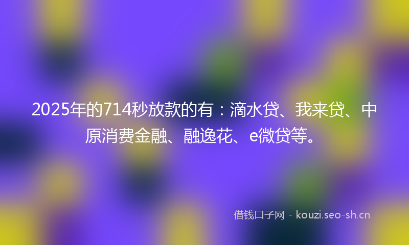 2025年的714秒放款的有：滴水贷、我来贷、中原消费金融、融逸花、e微贷等。
