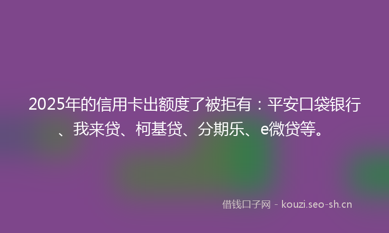 2025年的信用卡出额度了被拒有：平安口袋银行、我来贷、柯基贷、分期乐、e微贷等。