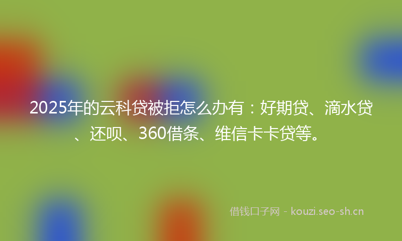 2025年的云科贷被拒怎么办有：好期贷、滴水贷、还呗、360借条、维信卡卡贷等。