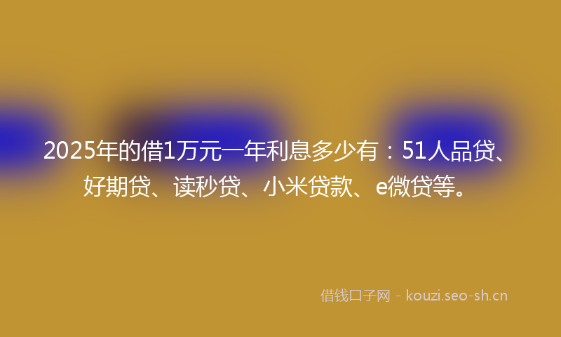 2025年的借1万元一年利息多少有：51人品贷、好期贷、读秒贷、小米贷款、e微贷等。