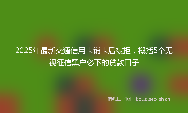2025年最新交通信用卡销卡后被拒，概括5个无视征信黑户必下的贷款口子