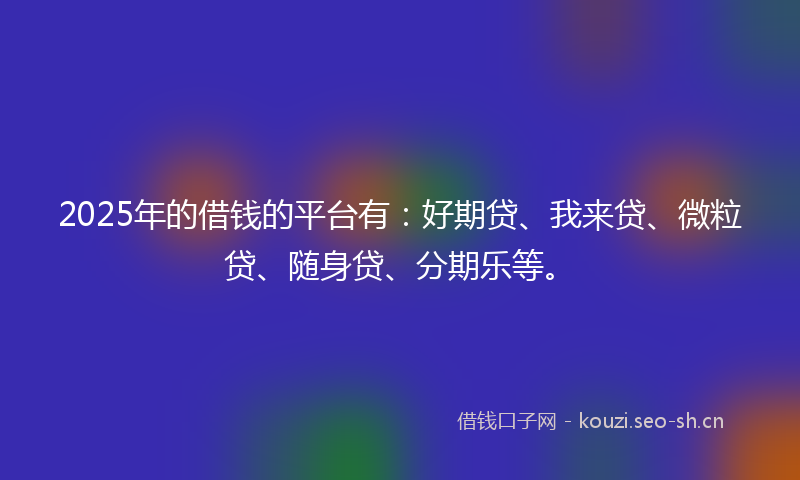 2025年的借钱的平台有：好期贷、我来贷、微粒贷、随身贷、分期乐等。