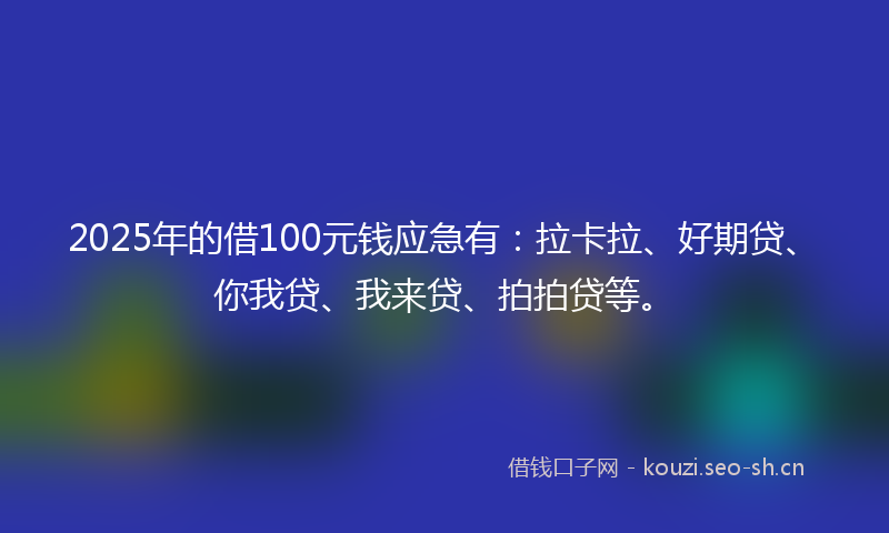2025年的借100元钱应急有：拉卡拉、好期贷、你我贷、我来贷、拍拍贷等。