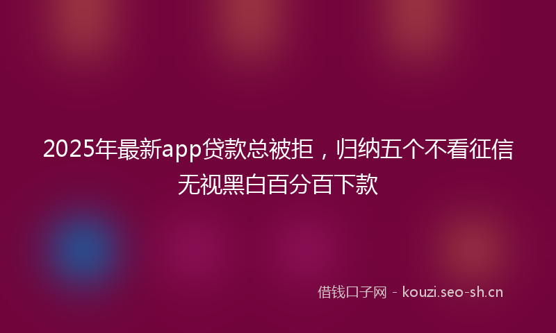2025年最新app贷款总被拒，归纳五个不看征信无视黑白百分百下款