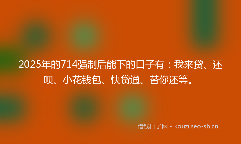 2025年的714强制后能下的口子有：我来贷、还呗、小花钱包、快贷通、替你还等。