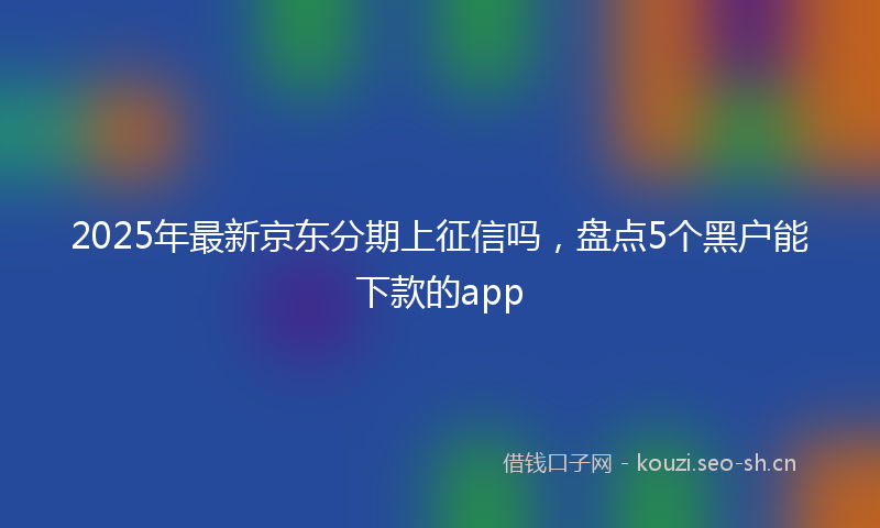 2025年最新京东分期上征信吗，盘点5个黑户能下款的app
