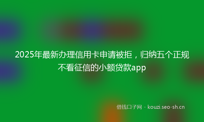 2025年最新办理信用卡申请被拒，归纳五个正规不看征信的小额贷款app