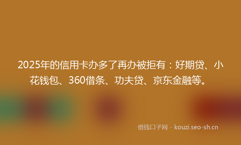 2025年的信用卡办多了再办被拒有：好期贷、小花钱包、360借条、功夫贷、京东金融等。