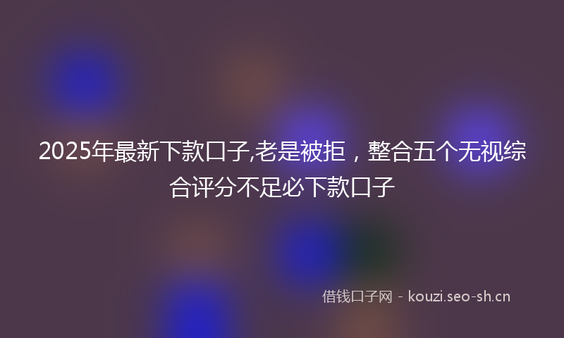 2025年最新下款口子,老是被拒，整合五个无视综合评分不足必下款口子