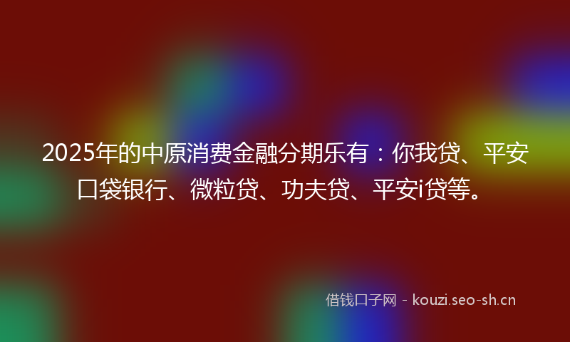 2025年的中原消费金融分期乐有：你我贷、平安口袋银行、微粒贷、功夫贷、平安i贷等。