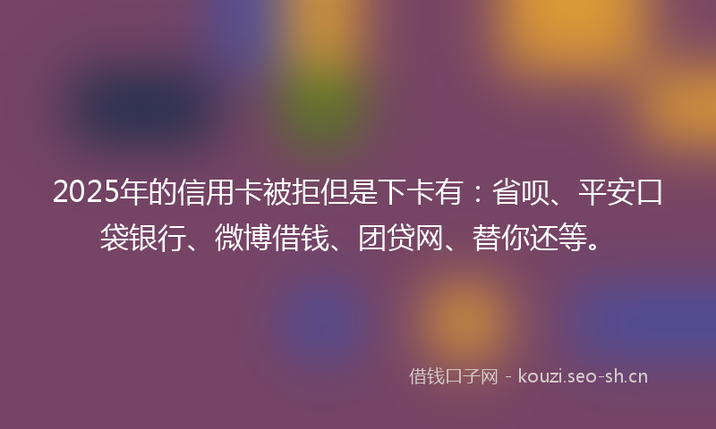 2025年的信用卡被拒但是下卡有：省呗、平安口袋银行、微博借钱、团贷网、替你还等。