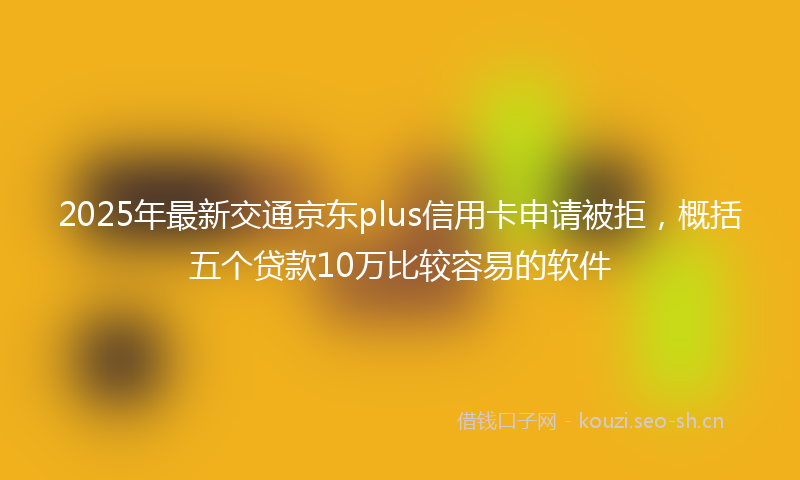 2025年最新交通京东plus信用卡申请被拒，概括五个贷款10万比较容易的软件