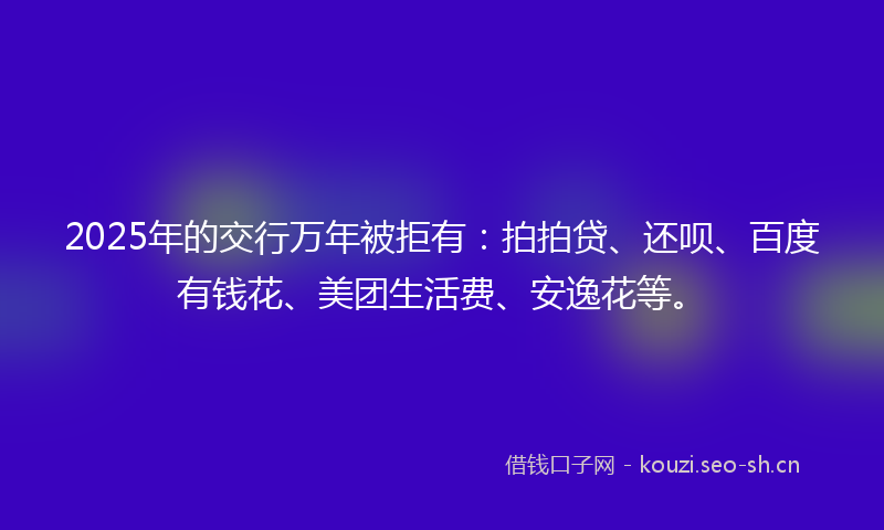 2025年的交行万年被拒有：拍拍贷、还呗、百度有钱花、美团生活费、安逸花等。
