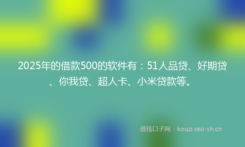 2025年的借款500的软件有：51人品贷、好期贷、你我贷、超人卡、小米贷款等。