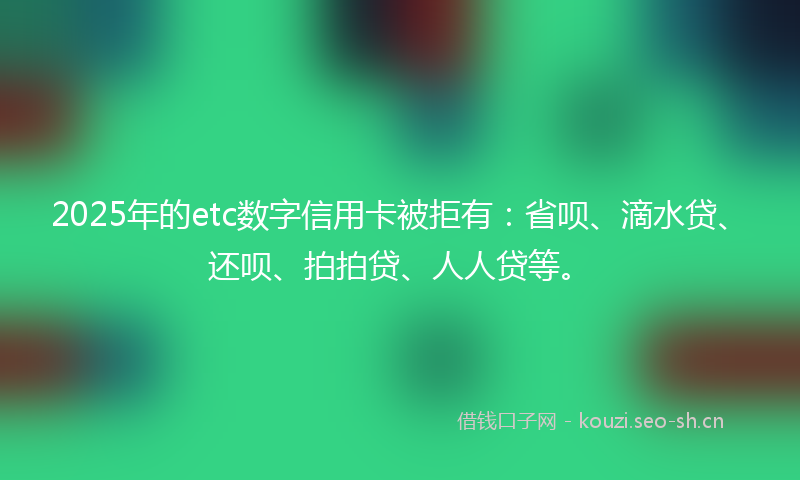 2025年的etc数字信用卡被拒有：省呗、滴水贷、还呗、拍拍贷、人人贷等。