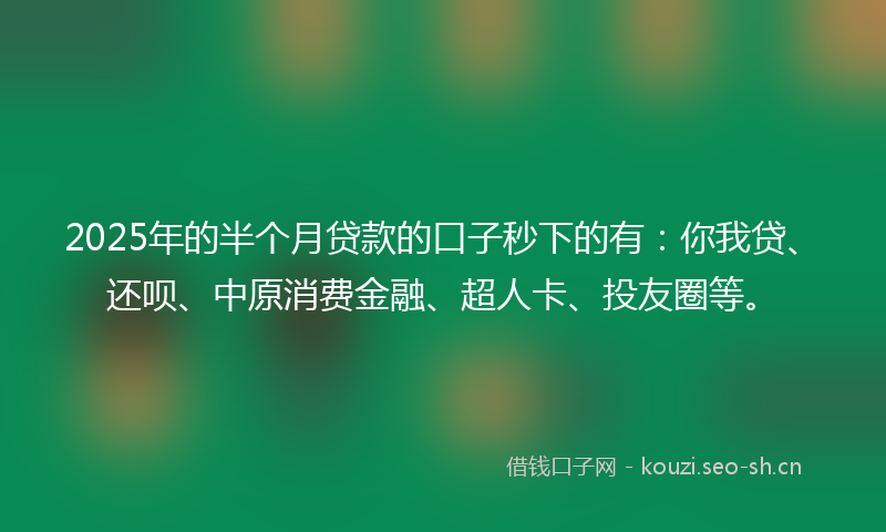 2025年的半个月贷款的口子秒下的有：你我贷、还呗、中原消费金融、超人卡、投友圈等。