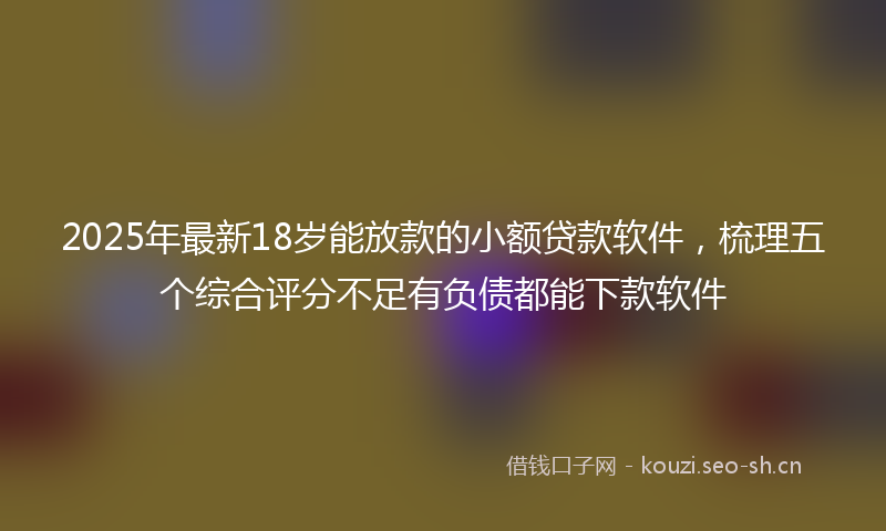 2025年最新18岁能放款的小额贷款软件，梳理五个综合评分不足有负债都能下款软件
