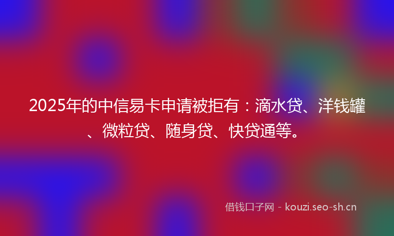 2025年的中信易卡申请被拒有：滴水贷、洋钱罐、微粒贷、随身贷、快贷通等。