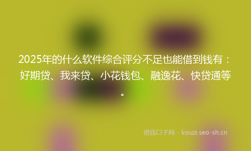 2025年的什么软件综合评分不足也能借到钱有：好期贷、我来贷、小花钱包、融逸花、快贷通等。