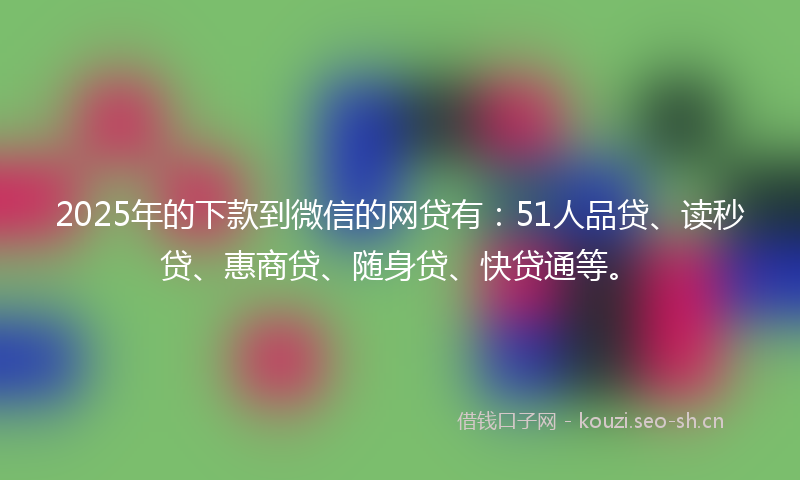 2025年的下款到微信的网贷有：51人品贷、读秒贷、惠商贷、随身贷、快贷通等。