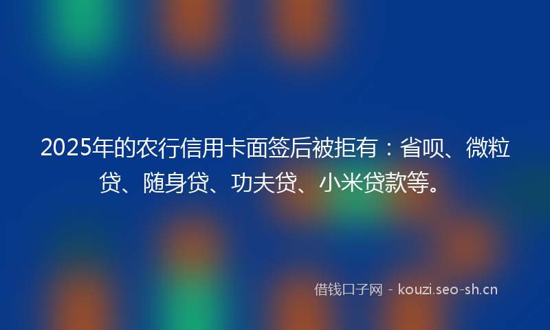 2025年的农行信用卡面签后被拒有：省呗、微粒贷、随身贷、功夫贷、小米贷款等。